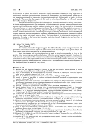  ISSN: 2252-8776
Int J Inf & Commun Technol, Vol. 9, No. 2, August 2020: 140 – 150
148
in universities. In general, the results of the research signify that member’s tendency in using Skype base, as
social media, encourage ,and provide them the chance to use technology in a helpful method. As the data of
the research demonstrated, the mainstream of academics amended their abilities rapidly to employ the Skype
proficiently. They sense that they support via this media in university and they have an efficiently learning
knowledge throughout the procedure.
It may be presumed that expertise should be employed as directive device for vocabulary achievement.
It has also been presented that this kind of education is favorable for distant language learners, as it significantly
constructs self-confidence and amplifies students' attraction in the subject. The motives could be the incidence
of contacts because of a developed language contribution. The survey illustrated that academics progressed in
writing skill and self-confidence after being depicted its techniques using Skype. The learners in the survey
realized this kind of instruction and were actually encouraged to challenge themselves to develop their English
writing. In addition, the contributors started remarking and forwarding some suggestions connected to the plan
subject to the teacher and to each other on Skype. The instructions via Skype appeared more attractive to
academics. Operating on the Internet and managing each other through Skype anytime and anywhere is
fashionable in these days.
12. DIDACTIC INSIUATIONS
Future Research
The evidence presented in this paper suggests that additional studies have to manage instruments and
procedures to motivate on issues to expand the other learning skills like writing via social systems. Skype and
other system media should be believed as an internalized situation.
More investigation and experimentation into the topic is strongly recommended to focus on the
position of the learners’ age and gender on the features of learning second language in a variety of cultures. As
well, it should be presupposed that some devices could determine their English acquaintance enduring online
instruments as Prensky [63] supposed that teachers in some situations might discontinue instruction, and initiate
permitting academics to learn by themselves. However, with a small sample size, cautious must be applied, as
the findings might not be valuable in every setting.
REFERENCES
[1] Koszalka TA and Ntloedibe‐Kuswani G, Literature on the safe and disruptive learning potential of mobile
technologies. Distance Education, vol. 31, no. 2, pp. 139-157, 2010.
[2] Ajjan, H and Hartshorne, R, "Investigating faculty decisions to adopt Web 2.0 technologies: Theory and empirical
tests," Internet and Higher Education, vol. 11, pp. 71-80, 2008.
[3] Jones, N, et, all "Get out of MySpace," Computers and Education, vol. 54, pp. 776-782, 2010.
[4] Jadhav, D, Bhutkar, G and Mehta, V, "Usability evaluation of messenger applications for Android phones using
cognitive walkthrough," 2013.
[5] SaadiyahDarus. The Current Situation and Issues of the Teaching of English in Malaysia. Presented at International
Symposium of the Graduate School of Language Education and Information Sciences, 2009. [Online] Available:
December 12, 2013 from http://saadiyahdarus.blogspot.com/
[6] Boyer, E. L, College, the Undergraduate Experience in America. New York; Harper &Row, 1987.
[7] Joseph Kee-Kuok Wong, "Are the Learning Styles of Asian International academics Culturally or Contextually
Based?" International Education Journal Educational Research Conference 2003 Special Issue, vol. 4, no. 4, 2004.
[8] Nowlan, A. G. P, "Motivation and Learner Autonomy Activities to Encourage Independent Study," 2008. [Online]
Available: April 12, 2013 from http://iteslj.org/Techniques/Nowlan-Autonomy.html
[9] Cochrane TD, "Beyond the Yellow Brick Road: mobile Web 2.0 informing a new institutional elearning strategy,
ALT-J, vol. 18, no. 3, pp. 221-231, 2010.
[10] Echeverría A, Nussbaum M, Calderón JF, Bravo C, Infante C, Vásquez A, "Face-to-face collaborative learning
supported by mobile phones," Interactive Learning Environments, vol. 19, no. 4, pp. 351-363, 2011.
[11] Blyth, C, Research perspective on online discourse and foreign language learning', in Magnan, S. (ed.), Mediating
Discourse Online. Philadelphia: John Benjamins Publishing Company, pp.47-72, 2008.
[12] Geraldine Mongillo & Hilary Wilder, An Examination of all At-Risk College Freshmen's Expository Literacy Skills
Using Interactive Online Writing Activities, vol. 45, no. 1, 2013.
[13] Long, M, ‘Input and second language acquisition theory’, in Gass, S. and Madden, C. (eds.), Input in second language
acquisition. Rowley, Mass: Newbury House: 377–393, 1985.
[14] Long, M. ‘The role of the linguistic environment in second language acquisition’, in Ritchie, W. and Bhatia, T. (eds.),
Handbook of second language acquisition. San Diego: Academic Press: 413–468, 1996.
[15] Chapelle, C.A, "CALL in the year 2000: Still in search of research paradigms?" Language Learning and Technology,
vol. 2, no. 1, pp. 22-34, 1997.
[16] Salaberry, R, "CALL in the year 2000: Still developing the research agenda," Language Learning and Technology,
vol. 3, no. 1, pp. 104-107, 1999.
 