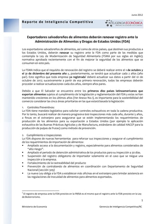 Junio 2012

Reporte de Inteligencia Competitiva



    Exportadores salvadoreños de alimentos deberán renovar registro ante la
                  alvadoreños                          va
        Administración de Alimentos y Drogas de Estados U
                     ón Alimentos                       Unidos (FDA)

Los exportadores salvadoreños de alimentos, así como de otros países, que destinen sus productos a
                         eños             ,
los Estados Unidos, deberán renovar su registro ante la FDA como parte de las medidas que
                   ,
contempla la Ley de Modernización de Seguridad Alimentaria (FSMA por sus siglas en inglés) inglés);
normativa aprobada recientemente con el fin de mejorar la seguridad de los alimentos que se
consumen en este país.

La FSMA indica que el requisito de renovación del registro se deberá realizar entre el 1 de octubre y
                                    renovaci
el 31 de diciembre del presente año y, posteriormente, se tendrá que actualizar cada 2 años (año
       e
par). Esto significa que toda empresa ya registrada1 deberá actualizar sus datos a partir del 01 de
octubre de 2012; sucesivamente a partir de esa primera renovación, todas las empresas deberán
                  ;                                                ón,            empr
proceder a realizar actualizaciones cada dos años, siempre años pares.

Debido a que El Salvador se encuentra entre los primeros diez países latinoamericanos que
exportan alimentos sujetos al cumplimento de la legislación y reglamentación del FDA y estas se han
mantenido crecientes en los últimos años (Ver Anexo No.1), es importante para la sostenibilidad del
                                                              ,
comercio considerar las cinco áreas prioritarias en las que estará basada la legislación:

1. Controles Preventivos:
La FDA tiene mandato legislativo para solicitar controles exhaustivos en toda la cadena productiva.
Por lo tanto, buscará realizar de manera progresiva 600 inspecciones más cada año, durante 5 años,
a fincas en el extranjero para asegurarse que se estén implementando los requerimientos de
producción de los alimentos para su exportación a Estados Unidos (por ejemplo la aplicación
exhaustiva de las Buenas Prácticas Agrícolas y de Manufactura, estándares de calidad HACCP para la
producción de pulpas de fruta como método de prevención.
                         frutas)

2. Cumplimiento e inspecciones
La FDA dispone de nuevas herramientas para reforzar sus inspecciones y asegurar el cumplimiento
de los requerimientos de importación de alimentos:
     Ampliado acceso a la documentación y registro, especialmente para alimentos considerados de
     “alto riesgo”.
     Ampliado el periodo de detención administrativa de los productos para su inspección a 30 días.
     Suspensión del registro obligatorio de importador solamente en el caso que se niegue una
     inspección a la empresa.
     Fortalecimiento de la rastreabilidad del producto
     Prevención de contrabando de alimentos en coordinación con Departamento de Seguridad
     Nacional (sección 309)
     La nueva Ley obliga a la FDA a establecer más oficinas en el extranjero para brindar asistencia en
     las regulaciones de inocuidad de alimentos para alimentos exportados.




1
 El registro de empresa ante la FDA previsto en la FMSA es el mismo que el registro ante la FDA previsto en la Ley
                                    previsto
de Bioterrorismo.
                                                                                                                     1

Ministerio de Economía                                                    Gerencia de Inteligencia Competitiva/RC
                                                                                                   Competitiva
 