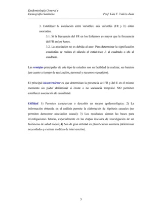 (SLGHPLRORJtD *HQHUDO 
'HPRJUDItD 6DQLWDULD 3URI /XLV ) 9DOHUR -XDQ
BBBBBBBBBBBBBBBBBBBBBBBBBBBBBBBBBBBBBBBBBBBBBBBBBBBBBBBBBBBBBBBBBBBBBB
3
3. Establecer la asociación entre variables: dos variables (FR y E) están
asociadas.
3.1. Si la frecuencia del FR en los Enfermos es mayor que la frecuencia
del FR en los Sanos.
3.2. La asociación no es debida al azar. Para determinar la significación
estadística se realiza el cálculo el estadístico Ji al cuadrado o chi al
cuadrado.
Las YHQWDMDV principales de este tipo de estudios son su facilidad de realizar, ser baratos
(en cuanto a tiempo de realización, personal y recursos requeridos).
El principal LQFRQYHQLHQWH es que determinan la presencia del FR y del E en el mismo
momento sin poder determinar si existe o no secuencia temporal. NO permiten
establecer asociación de causalidad.
8WLOLGDG: 1) Permiten caracterizar o describir un suceso epidemiológico; 2) La
información obtenida en el análisis permite la elaboración de hipótesis causales (no
permiten demostrar asociación causal); 3) Los resultados sientan las bases para
investigaciones futuras, especialmente en las etapas iniciales de investigación de un
fenómeno de salud nuevo; 4) Son de gran utilidad en planificación sanitaria (determinar
necesidades y evaluar medidas de intervención).
 