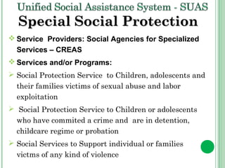 SSppeecciiaall SSoocciiaall PPrrootteeccttiioonn 
Service Providers: Social Agencies for Specialized 
Services – CREAS 
Services and/or Programs: 
 Social Protection Service to Children, adolescents and 
their families victims of sexual abuse and labor 
exploitation 
 Social Protection Service to Children or adolescents 
who have commited a crime and are in detention, 
childcare regime or probation 
 Social Services to Support individual or families 
victms of any kind of violence 
 