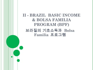 II - BRAZIL BASIC INCOME 
& BOLSA FAMILIA 
PROGRAM (BPF) 
브라질의 기초소득과 Bolsa 
Familia 프로그램 
 