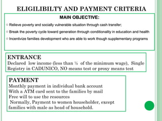 ELIGILIBILTY AND PAYMENT CRITERIA 
MMAAIINN OOBBJJEECCTTIIVVEE:: 
o RReelliieevvee ppoovveerrttyy aanndd ssoocciiaallllyy vvuullnneerraabbllee ssiittuuaattiioonn tthhrroouugghh ccaasshh ttrraannssffeerr;; 
o BBrreeaakk tthhee ppoovveerrttyy ccyyccllee ttoowwaarrdd ggeenneerraattiioonn tthhrroouugghh ccoonnddiittiioonnaalliittyy iinn eedduuccaattiioonn aanndd hheeaalltthh 
o IInncceennttiivviizzee ffaammiilliieess ddeevveellooppmmeenntt wwhhoo aarree aabbllee ttoo wwoorrkk tthhoouugghh ssuupppplleemmeennttaarryy pprrooggrraammss 
ENTRANCE 
Declared low income (less than ½ of the minimum wage), Single 
Registry in CADUNICO, NO means test or proxy means test 
PAYMENT 
Monthly payment in individual bank account 
With a ATM card sent to the families by mail 
Free will to use the resources 
Normally, Payment to women householder, except 
families with male as head of household. 
 