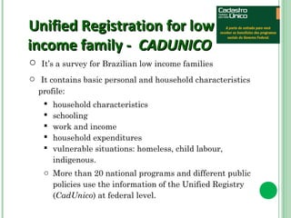 Unified RReeggiissttrraattiioonn ffoorr llooww 
iinnccoommee ffaammiillyy -- CCAADDUUNNIICCOO 
o It’s a survey for Brazilian low income families 
o It contains basic personal and household characteristics 
profile: 
 household characteristics 
 schooling 
 work and income 
 household expenditures 
 vulnerable situations: homeless, child labour, 
indigenous. 
o More than 20 national programs and different public 
policies use the information of the Unified Registry 
(CadUnico) at federal level. 
 