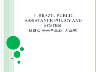 I -BRAZIL PUBLIC 
ASSISTANCE POLICY AND 
SYSTEM 
브라질 공공부조와 시스템 
 