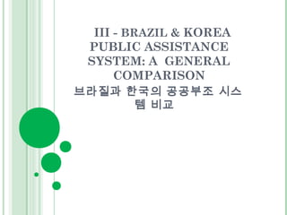 III - BRAZIL & KOREA 
PUBLIC ASSISTANCE 
SYSTEM: A GENERAL 
COMPARISON 
브라질과 한국의 공공부조 시스 
템 비교 
 