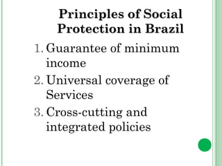 PPrriinncciipplleess ooff SSoocciiaall 
PPrrootteeccttiioonn iinn BBrraazziill 
1.Guarantee of minimum 
income 
2.Universal coverage of 
Services 
3.Cross-cutting and 
integrated policies 
 
