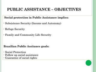 PPUUBBLLIICC AASSSSIISSTTAANNCCEE –– OOBBJJEECCTTIIVVEESS 
Social protection in PPuubblliicc AAssssiissttaannccee iimmpplliieess:: 
✔ SSuubbssiisstteennccee SSeeccuurriittyy (IInnccoommee aanndd AAuuttoonnoommyy)) 
✔ RReeffuuggee SSeeccuurriittyy 
✔ FFaammiillyy aanndd CCoommmmuunniittyy LLiiffee SSeeccuurriittyy 
BBrraazziilliiaann PPuubblliicc AAssssiittaannccee ggooaallss:: 
✔ SSoocciiaall PPrrootteeccttiioonn 
✔ FFoollllooww uupp ssoocciiaall aassssiissttaannccee 
✔ GGuuaarraanntteeee ooff ssoocciiaall rriigghhttss 
 