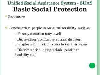 BBaassiicc SSoocciiaall PPrrootteeccttiioonn 
Preventive 
 Beneficiaries: people in social vulnerability, such as: 
o Poverty situation (any level) 
o Deprivation (accident or natural disaster, 
unemployment, lack of access to social services) 
o Discrimination (aging, ethnic, gender or 
disability etc.) 
 