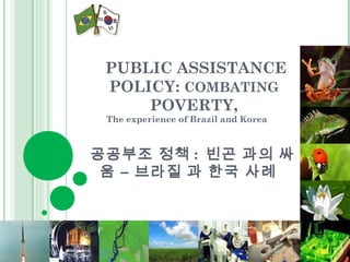 PUBLIC ASSISTANCE 
POLICY: COMBATING 
POVERTY, 
The experience of Brazil and Korea 
공공부조 정책 : 빈곤 과의 싸 
움 – 브라질 과 한국 사례 
 