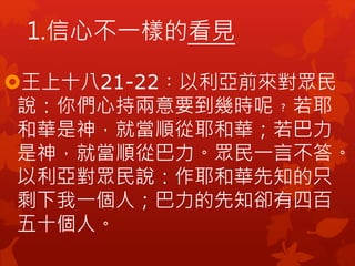王上十八21-22︰以利亞前來對眾民
說：你們心持兩意要到幾時呢﹖若耶
和華是神，就當順從耶和華；若巴力
是神，就當順從巴力。眾民一言不答。
以利亞對眾民說：作耶和華先知的只
剩下我一個人；巴力的先知卻有四百
五十個人。
1.信心不一樣的看見
 