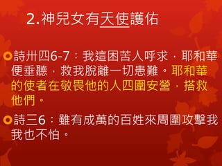 2.神兒女有天使護佑
詩卅四6-7︰我這困苦人呼求，耶和華
便垂聽，救我脫離一切患難。耶和華
的使者在敬畏他的人四圍安營，搭救
他們。
詩三6︰雖有成萬的百姓來周圍攻擊我，
我也不怕。
 