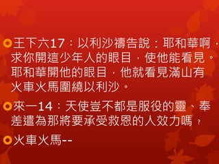 王下六17︰以利沙禱告說：耶和華啊，
求你開這少年人的眼目，使他能看見。
耶和華開他的眼目，他就看見滿山有
火車火馬圍繞以利沙。
來一14︰天使豈不都是服役的靈、奉
差遣為那將要承受救恩的人效力嗎﹖
火車火馬--
 