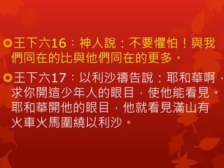 王下六16︰神人說：不要懼怕！與我
們同在的比與他們同在的更多。
王下六17︰以利沙禱告說：耶和華啊，
求你開這少年人的眼目，使他能看見。
耶和華開他的眼目，他就看見滿山有
火車火馬圍繞以利沙。
 