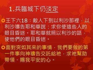 1.兵臨城下仍淡定
王下六18︰敵人下到以利沙那裡，以
利沙禱告耶和華說：求你使這些人的
眼目昏迷。耶和華就照以利沙的話，
使他們的眼目昏迷。
面對突如其來的事情，我們要做的第
一件事向神禱告交託給祂，求祂幫助
帶領、賜我平安的心。
 