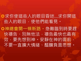 求你使這些人的眼目昏迷…求你開這
些人的眼目，使他們能看見。
神總會開一條新路。急難臨到時要趕
快禱告、別無他法，禱告最快也最有
效，要先想到神。安靜在神的面前，
不要一直擴大情緒、醞釀負面思想。
 