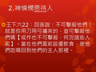 2.神憐憫恩待人
王下六22︰回答說：不可擊殺他們！
就是你用刀用弓擄來的，豈可擊殺他
們嗎【或作也不可擊殺，何況這些人
呢】﹖當在他們面前設擺飲食，使他
們吃喝回到他們的主人那裡。
 