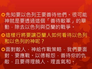 先知要以色列王要善待他們。很可能
神就是要透過這個「善待敵軍」的舉
動，除去以色列與亞蘭的戰爭。
這樣行將要讓亞蘭人如何看待以色列
和以色列的神呢？
面對敵人，神給作戰策略，我們要面
對、要應戰。以德報怨，善待你的仇
敵，且要得理饒人、理直氣和。
 