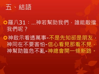 五、結語
羅八31︰…神若幫助我們，誰能敵擋
我們呢？
神啟示看透萬事-不是先知卻是朋友，
神同在不要害怕-信心看見那看不見，
神幫助臨危不亂-神總會開一條新路。
 
