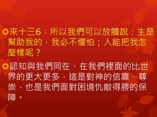 來十三6︰所以我們可以放膽說：主是
幫助我的，我必不懼怕；人能把我怎
麼樣呢？
認知與我們同在、在我們裡面的比世
界的更大更多，這是對神的信靠、尊
崇，也是我們面對困境仇敵得勝的保
障。
 