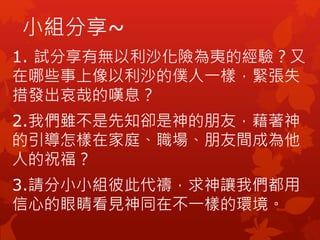 小組分享~
1. 試分享有無以利沙化險為夷的經驗？又
在哪些事上像以利沙的僕人一樣，緊張失
措發出哀哉的嘆息？
2.我們雖不是先知卻是神的朋友，藉著神
的引導怎樣在家庭、職場、朋友間成為他
人的祝福？
3.請分小小組彼此代禱，求神讓我們都用
信心的眼睛看見神同在不一樣的環境。
 