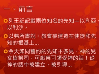 一、前言
列王紀記載兩位知名的先知—以利亞、
以利沙。
以弗所書說︰教會被建造在使徒和先
知的根基上…
今天如同舊約的先知不多見，神的兒
女皆祭司，可獻祭可領受神的話！從
神的話中被建立、被引導…
 