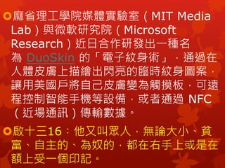 麻省理工學院媒體實驗室（MIT Media
Lab）與微軟研究院（Microsoft
Research）近日合作研發出一種名
為 DuoSkin 的「電子紋身術」，通過在
人體皮膚上描繪出閃亮的臨時紋身圖案，
讓用美國戶將自己皮膚變為觸摸板，可遠
程控制智能手機等設備，或者通過 NFC
（近場通訊）傳輸數據。
啟十三16︰他又叫眾人，無論大小、貧
富、自主的、為奴的，都在右手上或是在
額上受一個印記。
 