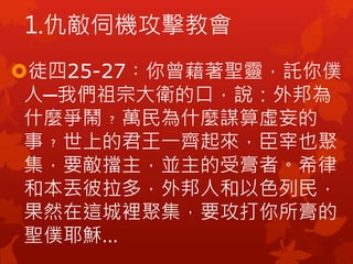 徒四25-27︰你曾藉著聖靈，託你僕
人─我們祖宗大衛的口，說：外邦為
什麼爭鬧﹖萬民為什麼謀算虛妄的
事﹖世上的君王一齊起來，臣宰也聚
集，要敵擋主，並主的受膏者。希律
和本丟彼拉多，外邦人和以色列民，
果然在這城裡聚集，要攻打你所膏的
聖僕耶穌…
1.仇敵伺機攻擊教會
 