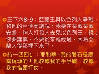 王下六8-9︰亞蘭王與以色列人爭戰，
和他的臣僕商議說：我要在某處某處
安營。神人打發人去見以色列王，說：
你要謹慎，不要從某處經過，因為亞
蘭人從那裡下來了。
詩一四四1 ︰耶和華─我的磐石是應
當稱頌的！他教導我的手爭戰，教導
我的指頭打仗。
 