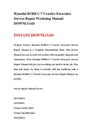 Hyundai R180LC-7 Crawler Excavator
Service Repair Workshop Manual
DOWNLOAD
INSTANT DOWNLOAD
Original Factory Hyundai R180LC-7 Crawler Excavator Service
Repair Manual is a Complete Informational Book. This Service
Manual has easy-to-read text sections with top quality diagrams and
instructions. Trust Hyundai R180LC-7 Crawler Excavator Service
Repair Manual will give you everything you need to do the job. Save
time and money by doing it yourself, with the confidence only a
Hyundai R180LC-7 Crawler Excavator Service Repair Manual can
provide.
Service Repair Manual Covers:
SECTION 1
GENERAL
Group 1 Safety Hints
Group 2 Specifications
SECTION 2
 
