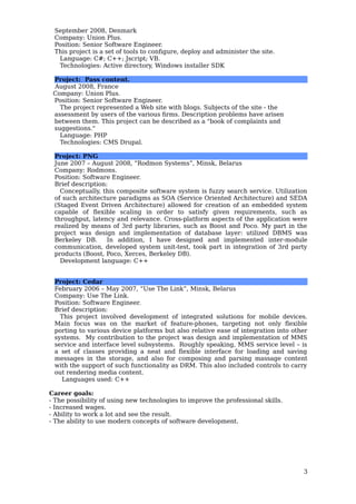 September 2008, Denmark
Company: Union Plus.
Position: Senior Software Engineer.
This project is a set of tools to configure, deploy and administer the site.
Language: C#; C++; Jscript; VB.
Technologies: Active directory, Windows installer SDK
Project: Pass content.
August 2008, France
Company: Union Plus.
Position: Senior Software Engineer.
The project represented a Web site with blogs. Subjects of the site - the
assessment by users of the various firms. Description problems have arisen
between them. This project can be described as a "book of complaints and
suggestions."
Language: PHP
Technologies: CMS Drupal.
Project: PNG
June 2007 – August 2008, “Rodmon Systems”, Minsk, Belarus
Company: Rodmons.
Position: Software Engineer.
Brief description:
Conceptually, this composite software system is fuzzy search service. Utilization
of such architecture paradigms as SOA (Service Oriented Architecture) and SEDA
(Staged Event Driven Architecture) allowed for creation of an embedded system
capable of flexible scaling in order to satisfy given requirements, such as
throughput, latency and relevance. Cross-platform aspects of the application were
realized by means of 3rd party libraries, such as Boost and Poco. My part in the
project was design and implementation of database layer: utilized DBMS was
Berkeley DB. In addition, I have designed and implemented inter-module
communication, developed system unit-test, took part in integration of 3rd party
products (Boost, Poco, Xerces, Berkeley DB).
Development language: C++
Project: Cedar
February 2006 – May 2007, “Use The Link”, Minsk, Belarus
Company: Use The Link.
Position: Software Engineer.
Brief description:
This project involved development of integrated solutions for mobile devices.
Main focus was on the market of feature-phones, targeting not only flexible
porting to various device platforms but also relative ease of integration into other
systems. My contribution to the project was design and implementation of MMS
service and interface level subsystems. Roughly speaking, MMS service level – is
a set of classes providing a neat and flexible interface for loading and saving
messages in the storage, and also for composing and parsing massage content
with the support of such functionality as DRM. This also included controls to carry
out rendering media content.
Languages used: C++
Career goals:
- The possibility of using new technologies to improve the professional skills.
- Increased wages.
- Ability to work a lot and see the result.
- The ability to use modern concepts of software development.
3
 