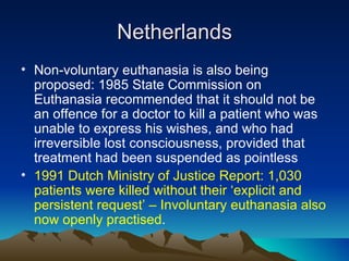 Netherlands Non-voluntary euthanasia is also being proposed: 1985 State Commission on Euthanasia recommended that it should not be an offence for a doctor to kill a patient who was unable to express his wishes, and who had irreversible lost consciousness, provided that treatment had been suspended as pointless 1991 Dutch Ministry of Justice Report: 1,030 patients were killed without their ‘explicit and persistent request’ – Involuntary euthanasia also now openly practised . 