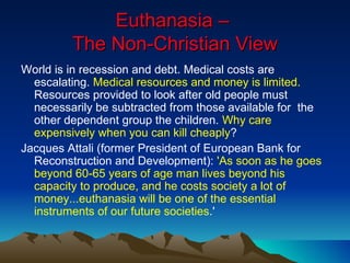 Euthanasia –  The Non-Christian View World is in recession and debt. Medical costs are escalating.  Medical resources and money is limited.  Resources provided to look after old people must necessarily be subtracted from those available for  the other dependent group the children.  Why care expensively when you can kill cheaply ? Jacques Attali (former President of European Bank for Reconstruction and Development):  'As soon as he goes beyond 60-65 years of age man lives beyond his capacity to produce, and he costs society a lot of money...euthanasia will be one of the essential instruments of our future societies .' 