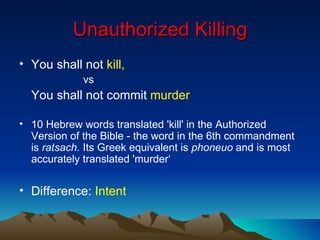 Unauthorized Killing You shall not  kill,  vs You shall not commit  murder 10 Hebrew words translated 'kill' in the Authorized Version of the Bible - the word in the 6th commandment is  ratsach.  Its Greek equivalent is  phoneuo  and is most accurately translated 'murder‘ Difference:  Intent 