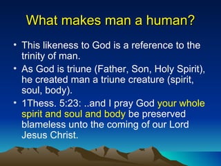 What makes man a human? This likeness to God is a reference to the trinity of man. As God is triune (Father, Son, Holy Spirit), he created man a triune creature (spirit, soul, body). 1Thess. 5:23: ..and I pray God  your whole spirit and soul and body  be preserved blameless unto the coming of our Lord Jesus Christ. 