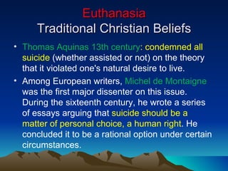 Euthanasia Traditional Christian Beliefs Thomas Aquinas 13th century : condemned all suicide  (whether assisted or not) on the theory that it violated one's natural desire to live.  Among European writers,  Michel de Montaigne  was the first major dissenter on this issue. During the sixteenth century, he wrote a series of essays arguing that  suicide should be a matter of personal choice, a human right . He concluded it to be a rational option under certain circumstances.  