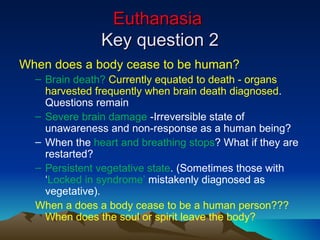 Euthanasia  Key question 2 When does a body cease to be human? Brain death?  Currently equated to death - organs harvested frequently when brain death diagnosed . Questions remain Severe brain damage  -Irreversible state of unawareness and non-response as a human being?  When the  heart and breathing stops ? What if they are restarted? Persistent vegetative state . (Sometimes those with ‘ Locked in syndrome’  mistakenly diagnosed as vegetative). When a does a body cease to be a human person??? When does the soul or spirit leave the body? 