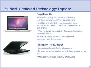 Student-Centered Technology: Laptops
                 Top Benefits
                 •Versatile: Ability for students to create
                 content using a variety of applications
                 •Ability for students to access online web
                 applications, web 2.0 tools, and intervention
                 programs
                 •Many include accessibility features, including
                 text-to-speech
                 •Ability to share devices with different
                 classrooms in the school

                 Things to Think About
                 •Instructional goals in the classroom
                 •Type of software (online vs. installed) you want to
                 use
                 •Management and security of devices



                                                                        11
 