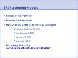 BPS Purchasing Process

• Purpose of the “Form 40”

• How the “Form 40” works

• New Quarterly Cycle for Technology Purchasing
       • Wednesday, September 12, 2012

       • Friday, December 7, 2012

       • Friday, March 8, 2013

       • Friday, May 31, 2013

• Technology Purchasing:
  www.bostonpublicschools.org/technology


                                                  15
 