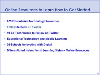 Online Resources to Learn How to Get Started

• BPS Educational Technology Resources

• Follow #edtech on Twitter

• 10 Ed Tech Voices to Follow on Twitter

• Educational Technology and Mobile Learning

• 20 Schools Innovating with Digital

• Differentiated Instruction & Learning Styles – Online Resources




                                                                    16
 