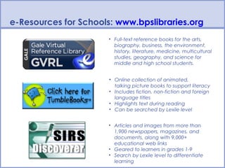 e-Resources for Schools: www.bpslibraries.org
                      • Full-text reference books for the arts,
                        biography, business, the environment,
                        history, literature, medicine, multicultural
                        studies, geography, and science for
                        middle and high school students.


                       • Online collection of animated,
                         talking picture books to support literacy
                       • Includes fiction, non-fiction and foreign
                         language titles
                       • Highlights text during reading
                       • Can be searched by Lexile level


                      • Articles and images from more than
                        1,900 newspapers, magazines, and
                        documents, along with 9,000+
                        educational web links
                      • Geared to learners in grades 1-9
                      • Search by Lexile level to differentiate
                        learning
 