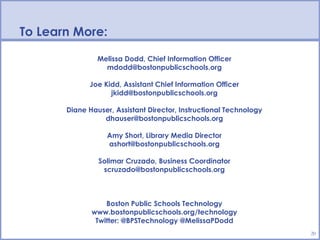 To Learn More:

                Melissa Dodd, Chief Information Officer
                  mdodd@bostonpublicschools.org

             Joe Kidd, Assistant Chief Information Officer
                   jkidd@bostonpublicschools.org

       Diane Hauser, Assistant Director, Instructional Technology
                 dhauser@bostonpublicschools.org

                   Amy Short, Library Media Director
                   ashort@bostonpublicschools.org

                Solimar Cruzado, Business Coordinator
                 scruzado@bostonpublicschools.org



                  Boston Public Schools Technology
              www.bostonpublicschools.org/technology
               Twitter: @BPSTechnology @MelissaPDodd
                                                                    20
 