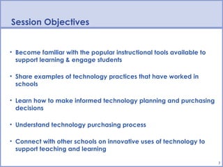 Session Objectives


• Become familiar with the popular instructional tools available to
  support learning & engage students

• Share examples of technology practices that have worked in
  schools

• Learn how to make informed technology planning and purchasing
  decisions

• Understand technology purchasing process

• Connect with other schools on innovative uses of technology to
  support teaching and learning

                                                                      3
 
