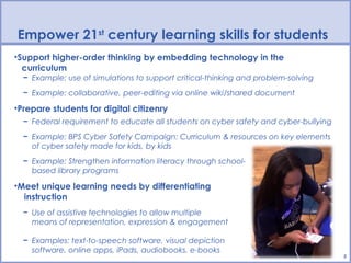 Empower 21st century learning skills for students
•Support higher-order thinking by embedding technology in the
  curriculum
  − Example: use of simulations to support critical-thinking and problem-solving
  − Example: collaborative, peer-editing via online wiki/shared document

•Prepare students for digital citizenry
  − Federal requirement to educate all students on cyber safety and cyber-bullying
  − Example: BPS Cyber Safety Campaign: Curriculum & resources on key elements
    of cyber safety made for kids, by kids
  − Example: Strengthen information literacy through school-
    based library programs

•Meet unique learning needs by differentiating
  instruction
  − Use of assistive technologies to allow multiple
    means of representation, expression & engagement

  − Examples: text-to-speech software, visual depiction
    software, online apps, iPads, audiobooks, e-books
                                                                                     5
 