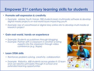 Empower 21st century learning skills for students
• Promote self-expression & creativity
  − Example: Adobe Youth Voices, 900 students learn multimedia software & develop
    digital media projects on real-world issues impacting youth
  − Example: Use of voicethread or digital story online site to develop multi-media or
    research project


• Gain real-world, hands-on experience

  − Example: Students as publishers through blogging
  − Example: Partner with a classroom in another or bring
             experts into the classroom through video
             conference (e.g. Skype)


• Learn STEM skills
  − Reinforces problem-solving, creativity, collaboration

  − Example: Robotics, 600 students across grades K-12 learn
    and use robotics principles through in-school and
    extended learning opportunities
                                                                                         6
 