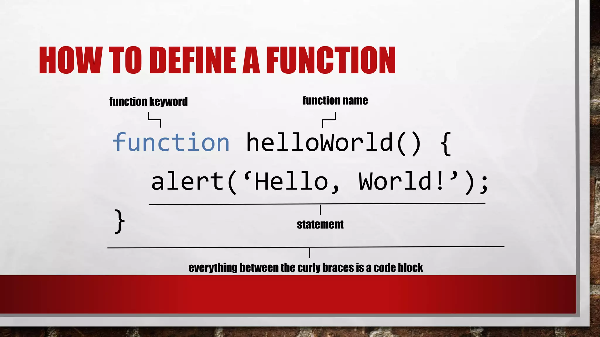 HOW TO DEFINE A FUNCTION
function helloWorld() {
alert(‘Hello, World!’);
}
function keyword function name
statement
everything between the curly braces is a code block
 