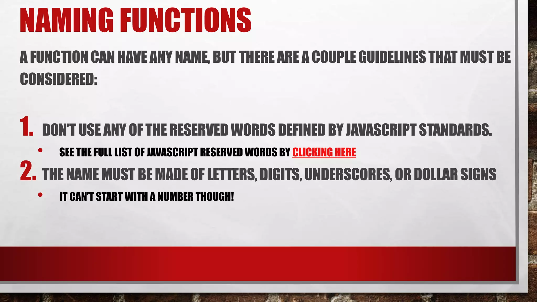 NAMING FUNCTIONS
A FUNCTIONCANHAVE ANY NAME,BUT THEREARE A COUPLEGUIDELINESTHAT MUST BE
CONSIDERED:
1. DON’TUSE ANY OF THERESERVED WORDSDEFINEDBY JAVASCRIPTSTANDARDS.
• SEE THE FULL LIST OF JAVASCRIPT RESERVED WORDS BY CLICKING HERE
2. THE NAME MUST BE MADE OF LETTERS,DIGITS, UNDERSCORES, OR DOLLARSIGNS
• IT CAN’T START WITH A NUMBER THOUGH!
 