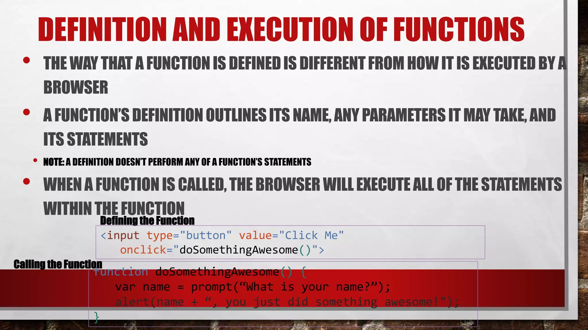 DEFINITION AND EXECUTION OF FUNCTIONS
• THE WAYTHAT A FUNCTIONIS DEFINEDIS DIFFERENTFROM HOWIT IS EXECUTEDBY A
BROWSER
• A FUNCTION’SDEFINITIONOUTLINESITS NAME, ANY PARAMETERS IT MAY TAKE, AND
ITS STATEMENTS
• NOTE: A DEFINITION DOESN’T PERFORM ANY OF A FUNCTION’S STATEMENTS
• WHENA FUNCTIONIS CALLED,THE BROWSER WILLEXECUTEALL OF THE STATEMENTS
WITHINTHE FUNCTION
function doSomethingAwesome() {
var name = prompt(“What is your name?”);
alert(name + “, you just did something awesome!");
}
Defining the Function
<input type="button" value="Click Me"
onclick="doSomethingAwesome()">
Calling the Function
 