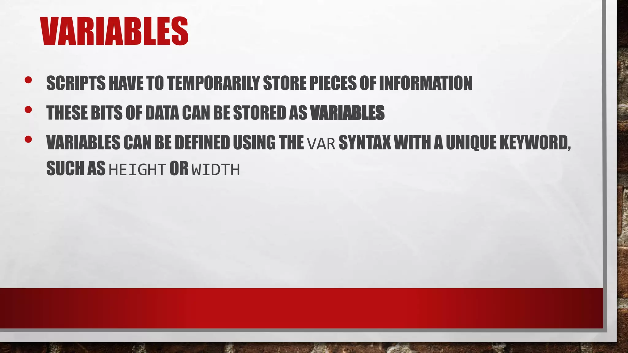 VARIABLES
• SCRIPTS HAVE TOTEMPORARILYSTORE PIECESOF INFORMATION
• THESE BITS OF DATA CANBE STORED AS VARIABLES
• VARIABLESCAN BE DEFINEDUSING THE VAR SYNTAX WITHA UNIQUE KEYWORD,
SUCH AS HEIGHTOR WIDTH
 