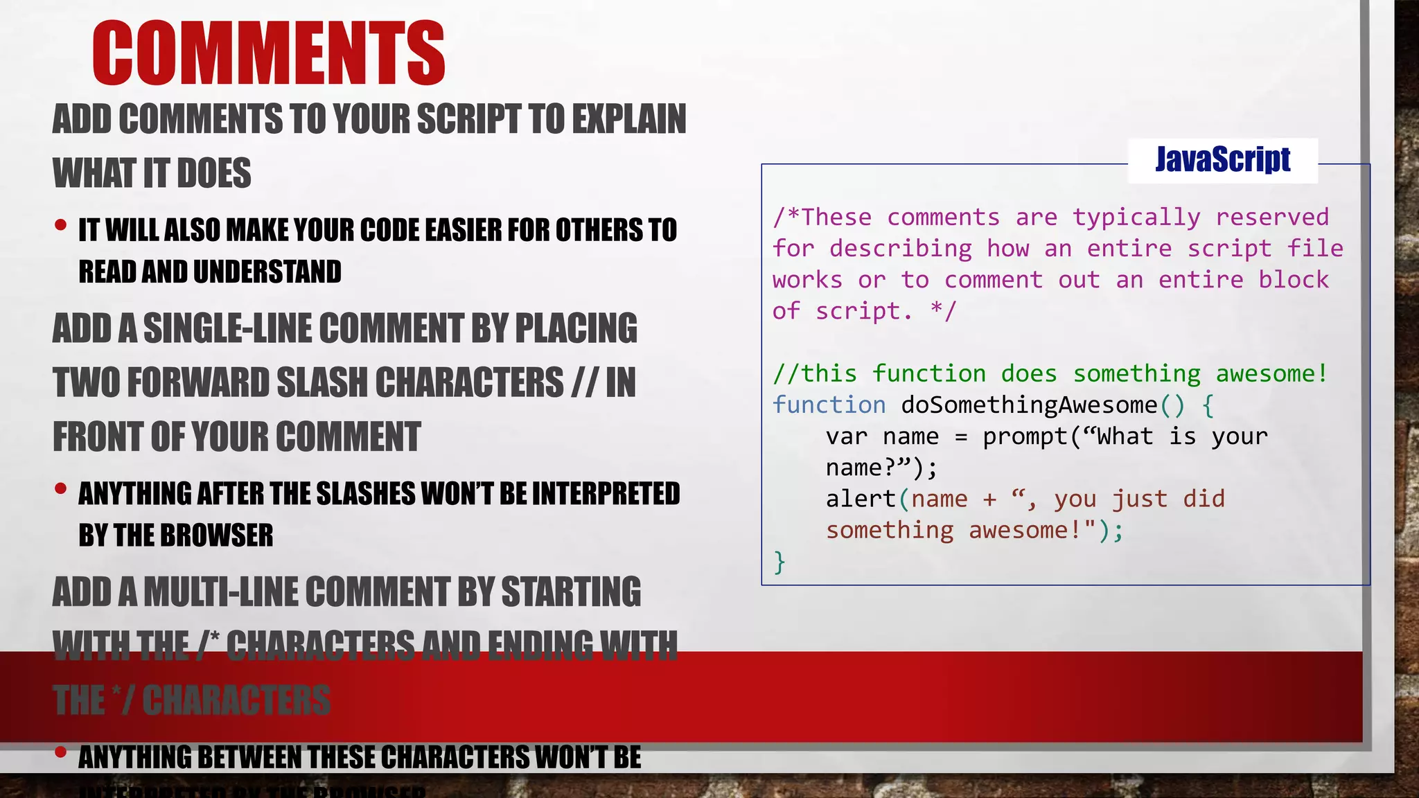 COMMENTS
ADD COMMENTS TO YOUR SCRIPT TO EXPLAIN
WHAT IT DOES
• IT WILL ALSO MAKE YOUR CODE EASIER FOR OTHERS TO
READ AND UNDERSTAND
ADD ASINGLE-LINE COMMENT BY PLACING
TWO FORWARD SLASH CHARACTERS // IN
FRONT OF YOUR COMMENT
• ANYTHING AFTER THE SLASHES WON’T BE INTERPRETED
BY THE BROWSER
ADD AMULTI-LINE COMMENT BY STARTING
WITHTHE /* CHARACTERS AND ENDING WITH
THE */ CHARACTERS
• ANYTHING BETWEEN THESE CHARACTERS WON’T BE
/*These comments are typically reserved
for describing how an entire script file
works or to comment out an entire block
of script. */
//this function does something awesome!
function doSomethingAwesome() {
var name = prompt(“What is your
name?”);
alert(name + “, you just did
something awesome!");
}
JavaScript
 
