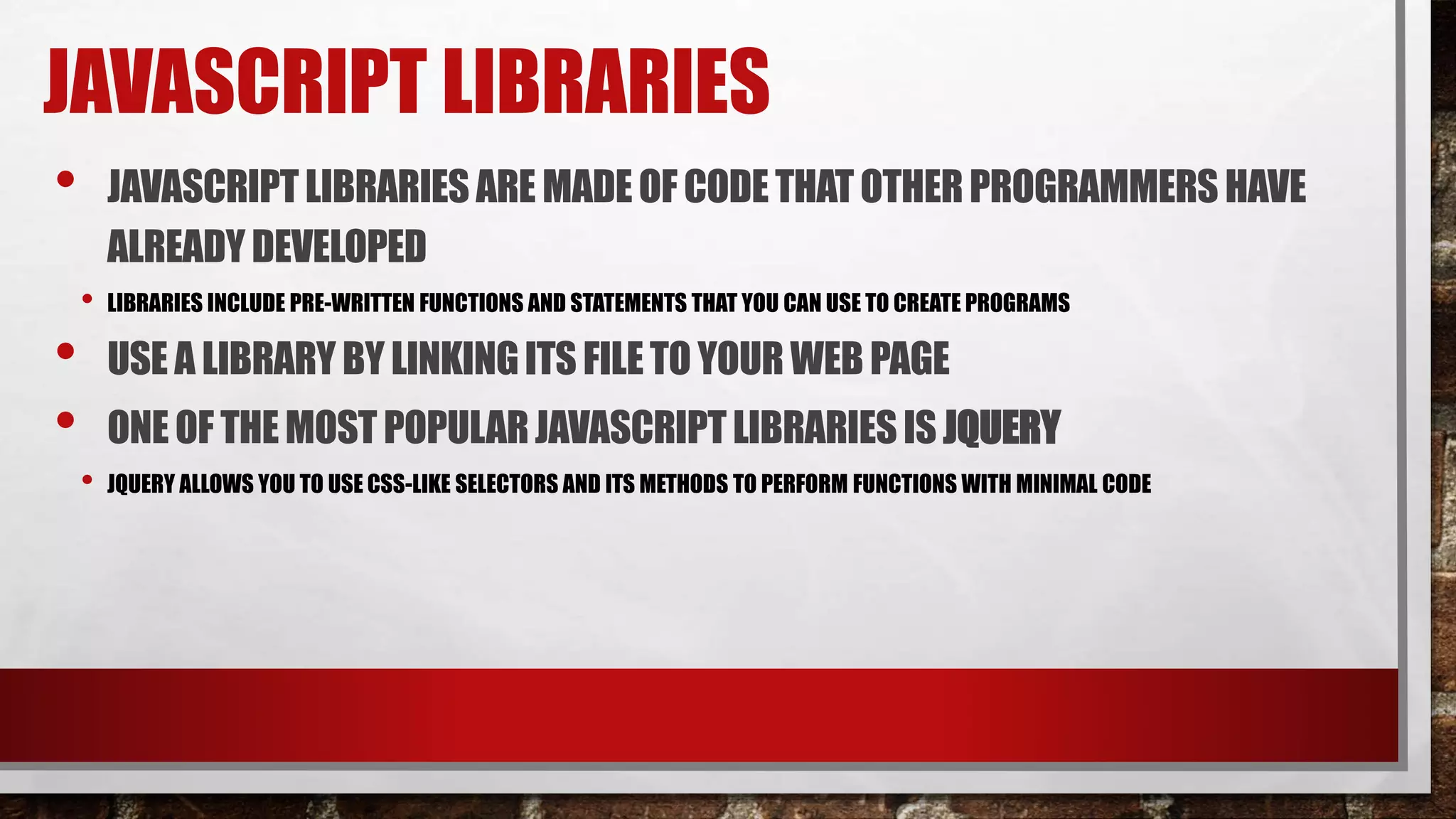 JAVASCRIPT LIBRARIES
• JAVASCRIPTLIBRARIES ARE MADEOF CODETHATOTHERPROGRAMMERS HAVE
ALREADYDEVELOPED
• LIBRARIES INCLUDE PRE-WRITTEN FUNCTIONS AND STATEMENTS THAT YOU CAN USE TO CREATE PROGRAMS
• USE A LIBRARY BY LINKINGITS FILETO YOUR WEB PAGE
• ONE OF THEMOST POPULARJAVASCRIPTLIBRARIES IS JQUERY
• JQUERY ALLOWS YOU TO USE CSS-LIKE SELECTORS AND ITS METHODS TO PERFORM FUNCTIONS WITH MINIMAL CODE
 